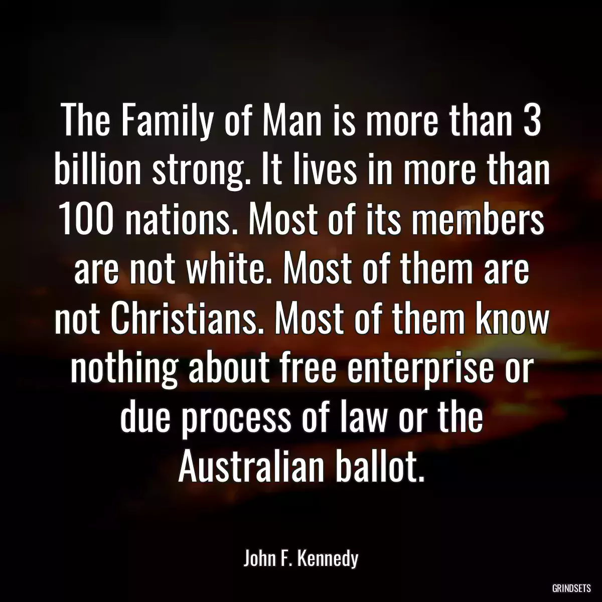 The Family of Man is more than 3 billion strong. It lives in more than 100 nations. Most of its members are not white. Most of them are not Christians. Most of them know nothing about free enterprise or due process of law or the Australian ballot.