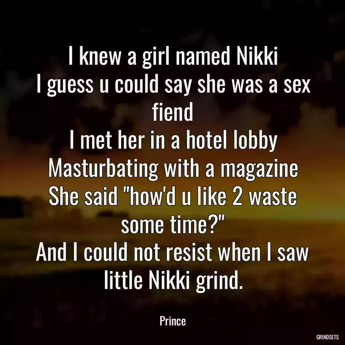 I knew a girl named Nikki
I guess u could say she was a sex fiend
I met her in a hotel lobby
Masturbating with a magazine
She said \