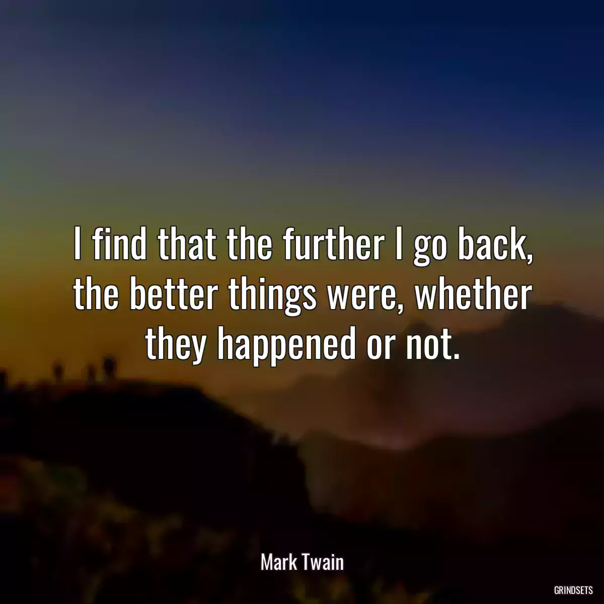 I find that the further I go back, the better things were, whether they happened or not.