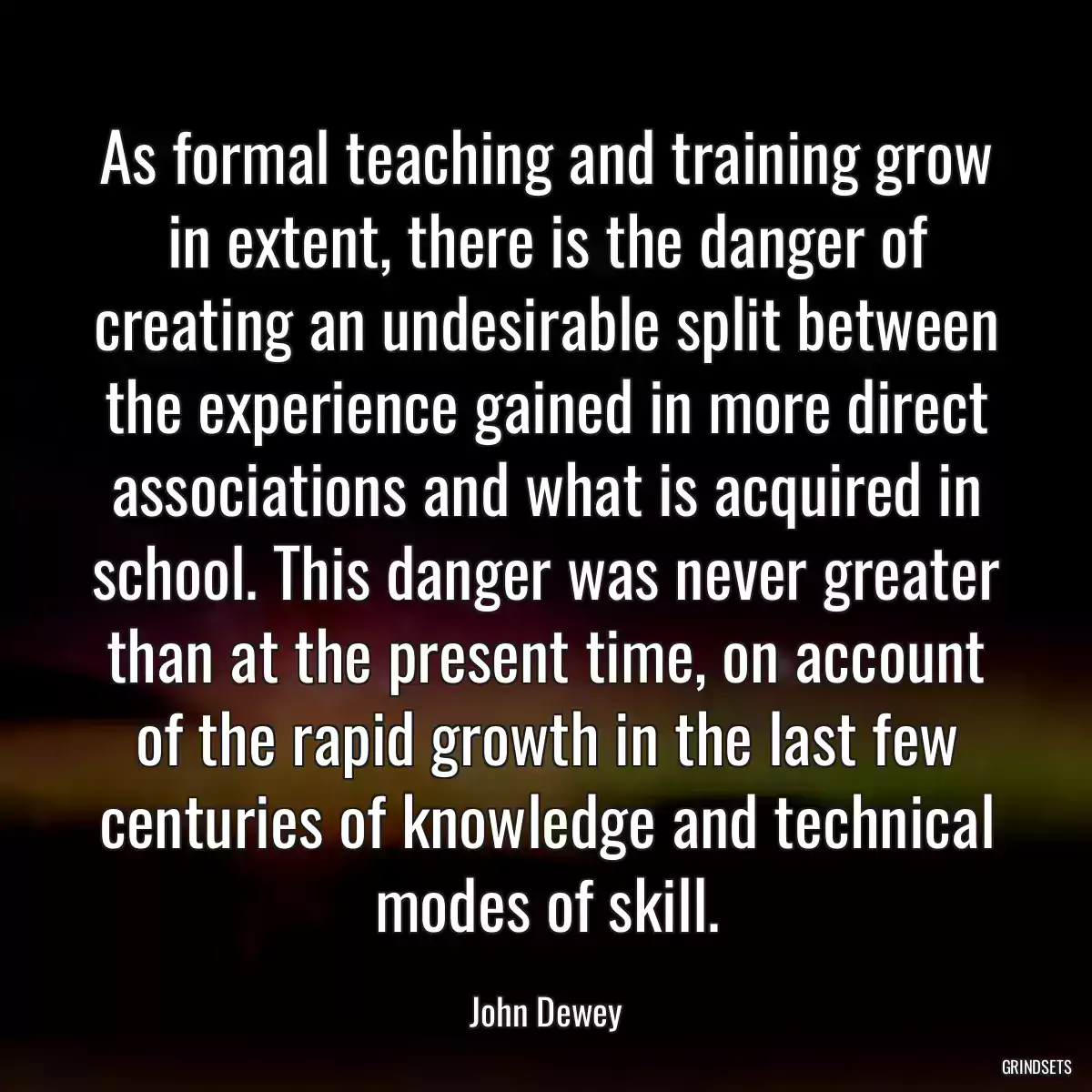 As formal teaching and training grow in extent, there is the danger of creating an undesirable split between the experience gained in more direct associations and what is acquired in school. This danger was never greater than at the present time, on account of the rapid growth in the last few centuries of knowledge and technical modes of skill.