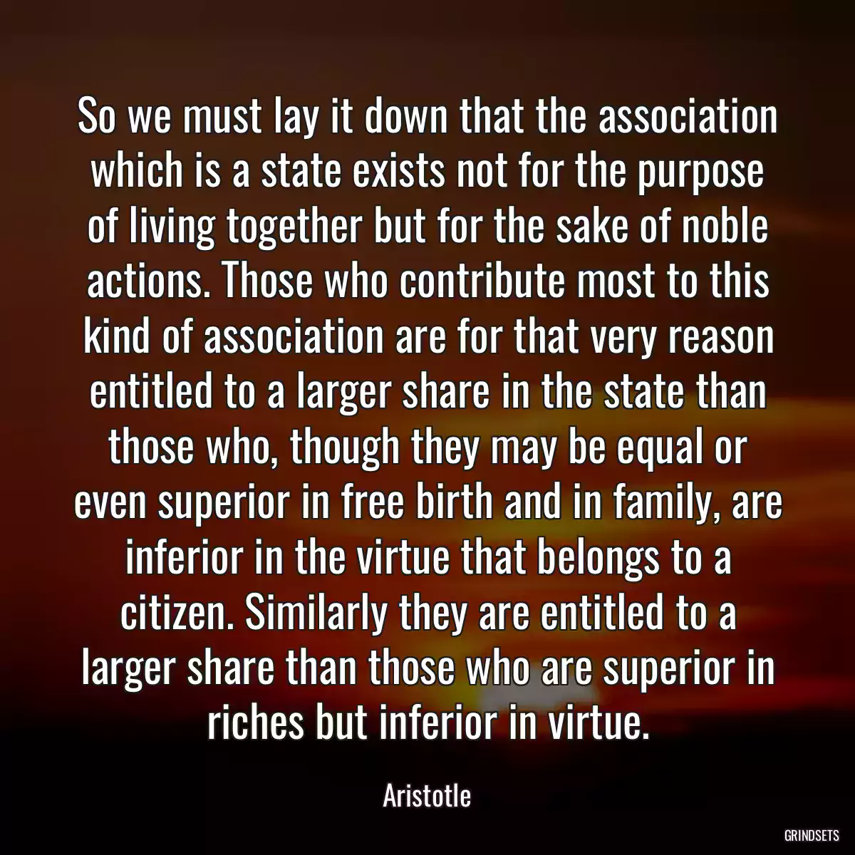 So we must lay it down that the association which is a state exists not for the purpose of living together but for the sake of noble actions. Those who contribute most to this kind of association are for that very reason entitled to a larger share in the state than those who, though they may be equal or even superior in free birth and in family, are inferior in the virtue that belongs to a citizen. Similarly they are entitled to a larger share than those who are superior in riches but inferior in virtue.