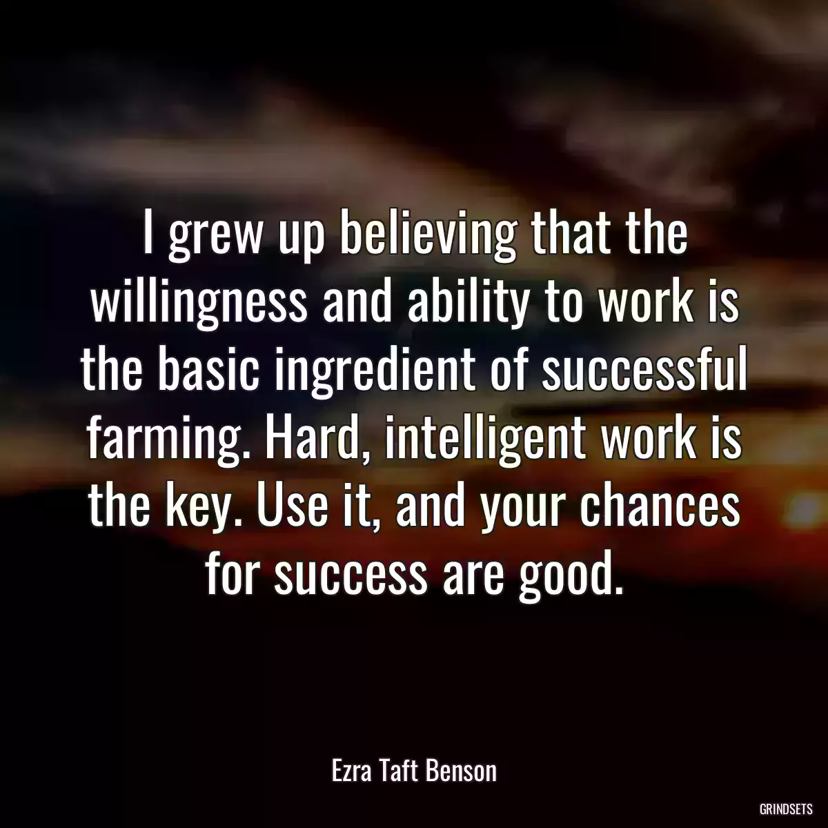 I grew up believing that the willingness and ability to work is the basic ingredient of successful farming. Hard, intelligent work is the key. Use it, and your chances for success are good.