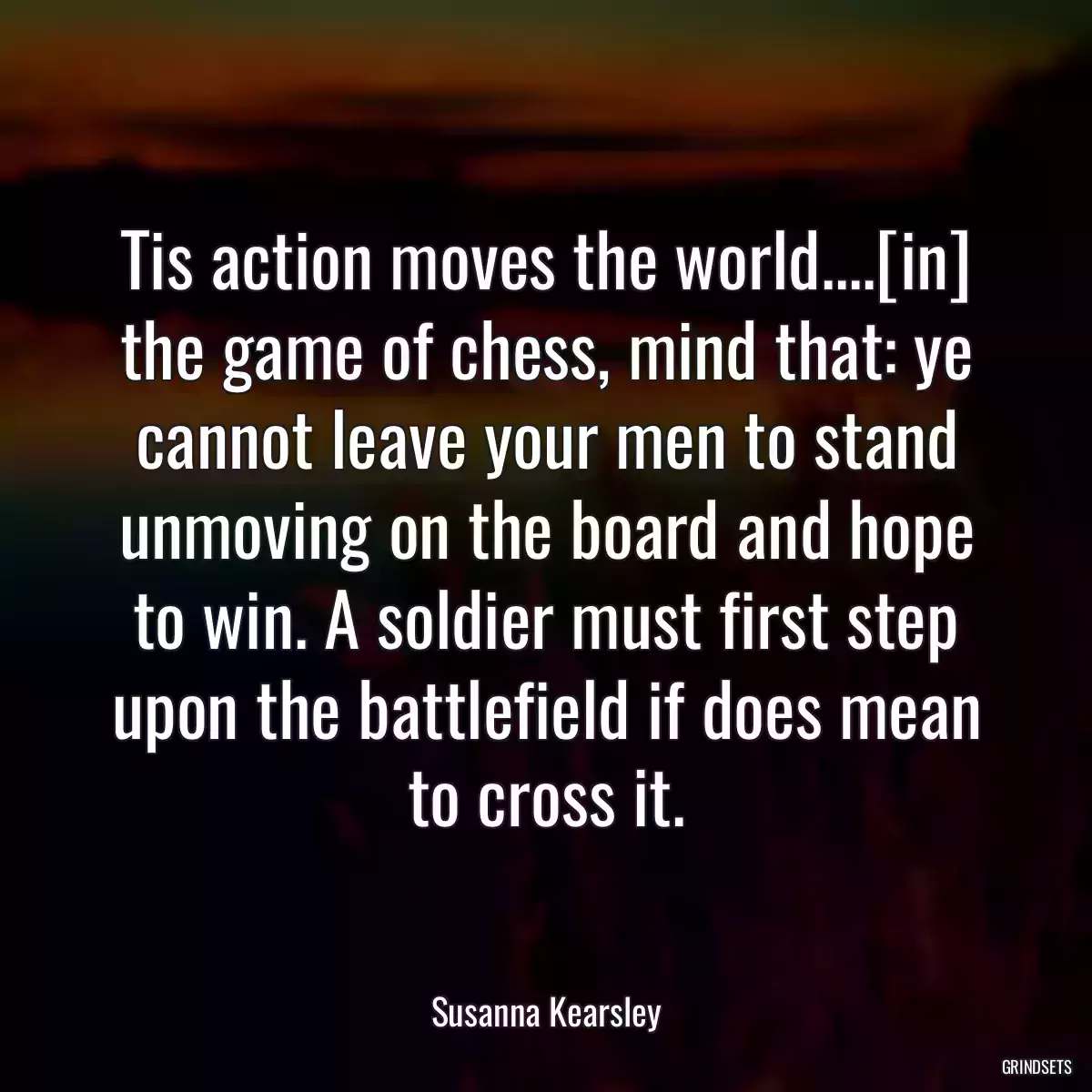 Tis action moves the world....[in] the game of chess, mind that: ye cannot leave your men to stand unmoving on the board and hope to win. A soldier must first step upon the battlefield if does mean to cross it.