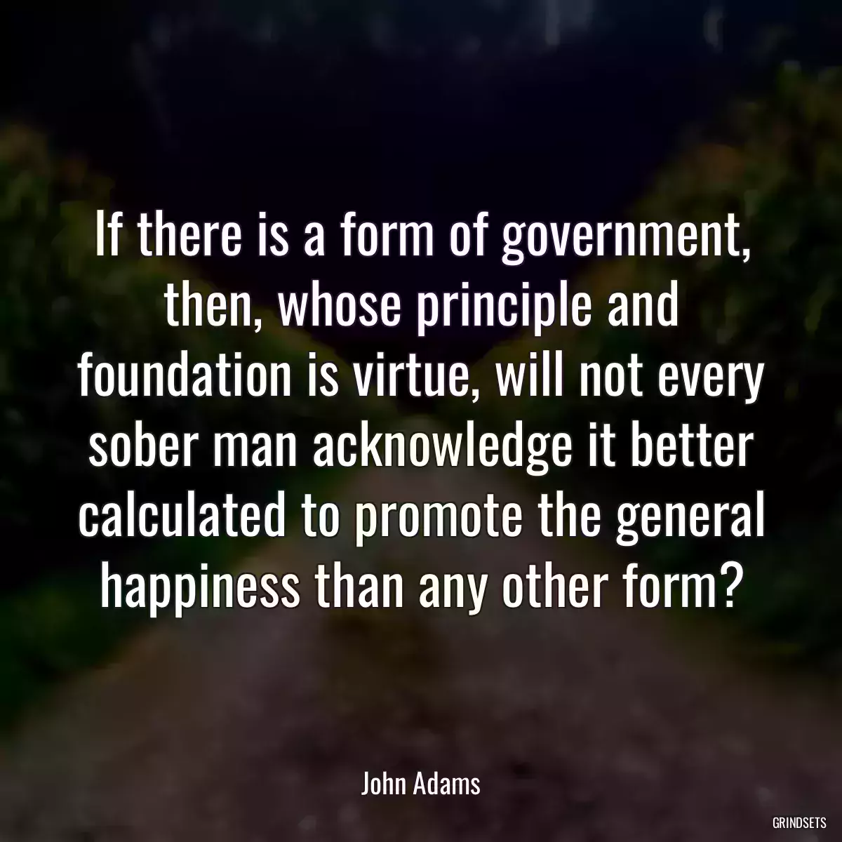 If there is a form of government, then, whose principle and foundation is virtue, will not every sober man acknowledge it better calculated to promote the general happiness than any other form?