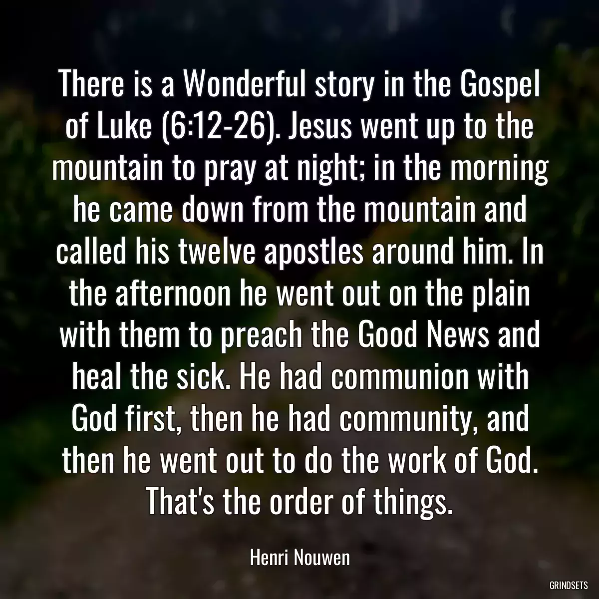 There is a Wonderful story in the Gospel of Luke (6:12-26). Jesus went up to the mountain to pray at night; in the morning he came down from the mountain and called his twelve apostles around him. In the afternoon he went out on the plain with them to preach the Good News and heal the sick. He had communion with God first, then he had community, and then he went out to do the work of God. That\'s the order of things.