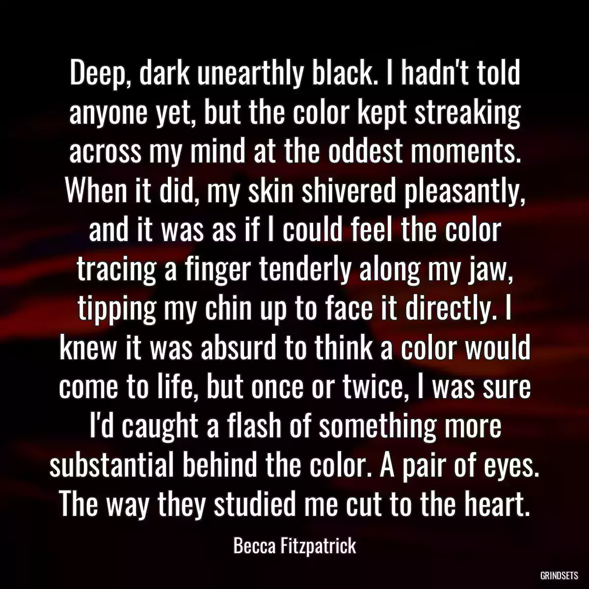 Deep, dark unearthly black. I hadn\'t told anyone yet, but the color kept streaking across my mind at the oddest moments. When it did, my skin shivered pleasantly, and it was as if I could feel the color tracing a finger tenderly along my jaw, tipping my chin up to face it directly. I knew it was absurd to think a color would come to life, but once or twice, I was sure I\'d caught a flash of something more substantial behind the color. A pair of eyes. The way they studied me cut to the heart.