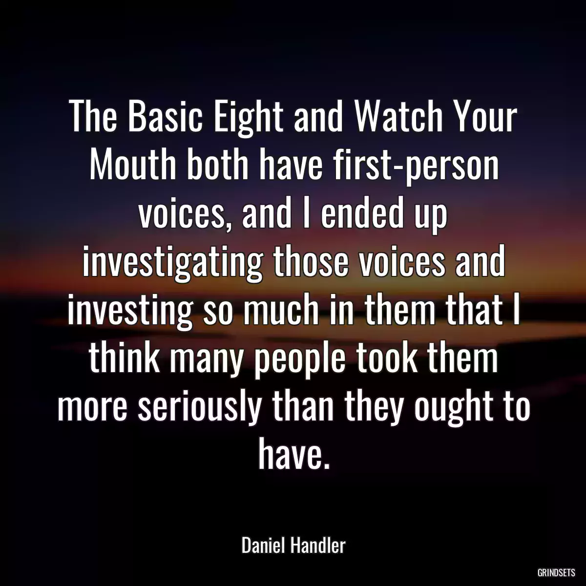 The Basic Eight and Watch Your Mouth both have first-person voices, and I ended up investigating those voices and investing so much in them that I think many people took them more seriously than they ought to have.