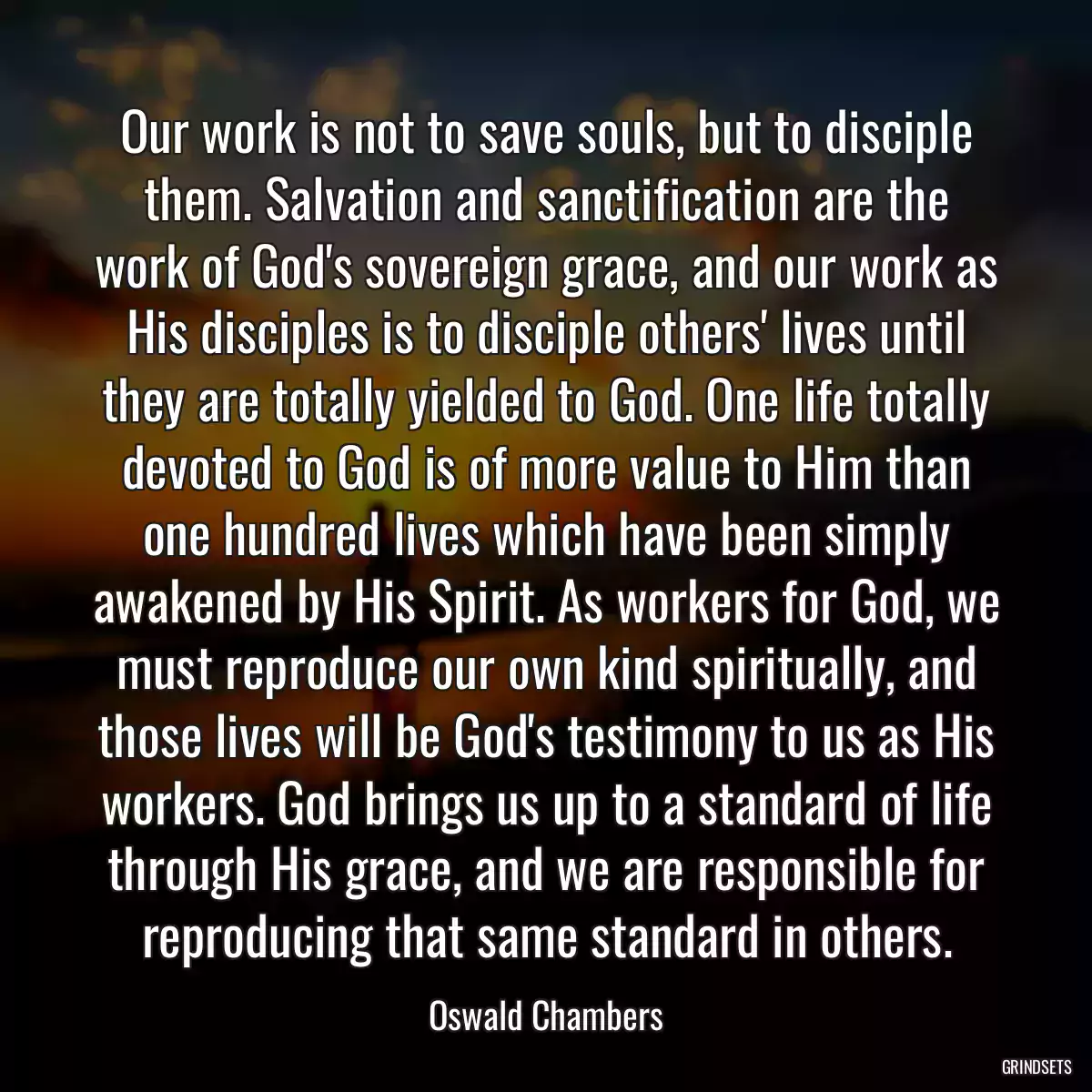 Our work is not to save souls, but to disciple them. Salvation and sanctification are the work of God\'s sovereign grace, and our work as His disciples is to disciple others\' lives until they are totally yielded to God. One life totally devoted to God is of more value to Him than one hundred lives which have been simply awakened by His Spirit. As workers for God, we must reproduce our own kind spiritually, and those lives will be God\'s testimony to us as His workers. God brings us up to a standard of life through His grace, and we are responsible for reproducing that same standard in others.