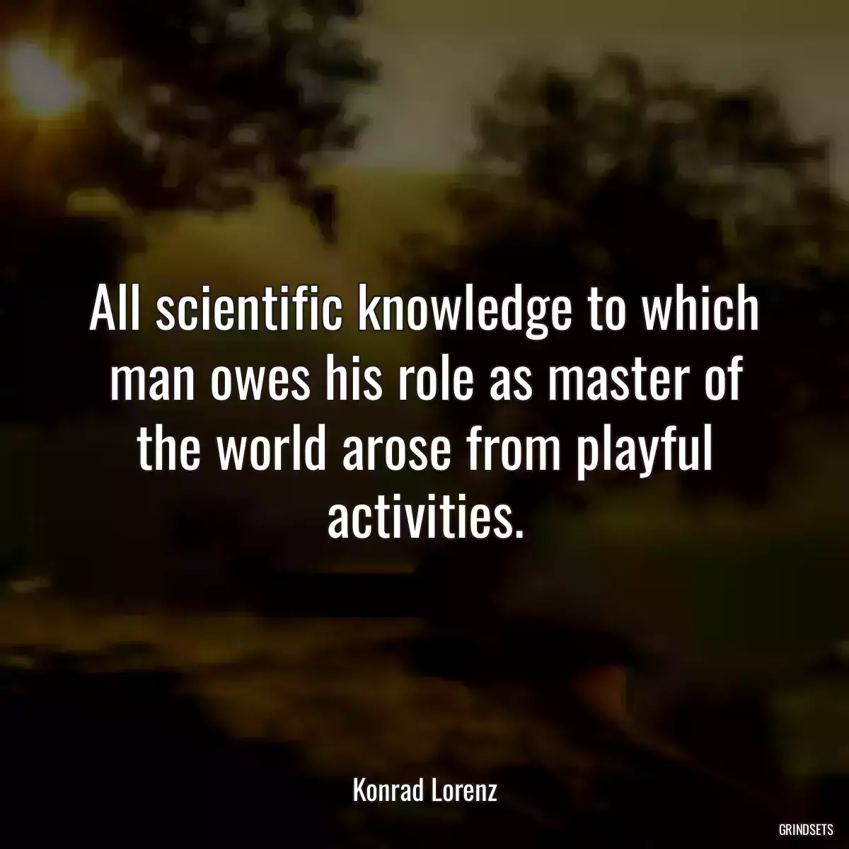 All scientific knowledge to which man owes his role as master of the world arose from playful activities.