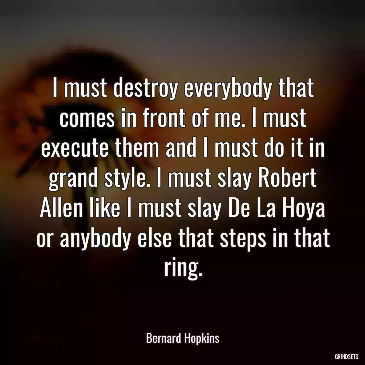 I must destroy everybody that comes in front of me. I must execute them and I must do it in grand style. I must slay Robert Allen like I must slay De La Hoya or anybody else that steps in that ring.