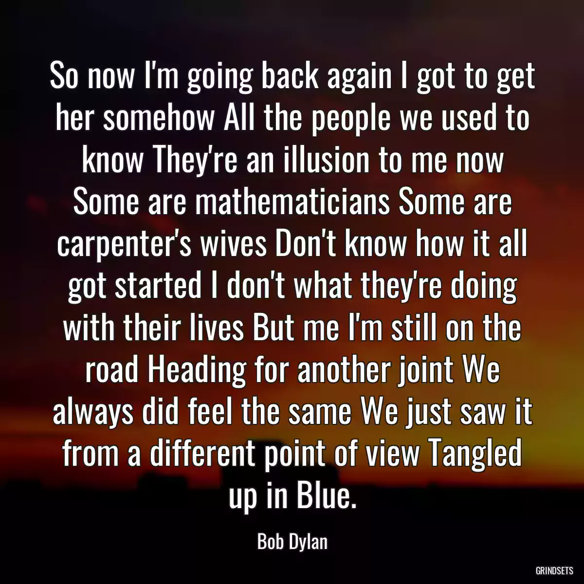 So now I\'m going back again I got to get her somehow All the people we used to know They\'re an illusion to me now Some are mathematicians Some are carpenter\'s wives Don\'t know how it all got started I don\'t what they\'re doing with their lives But me I\'m still on the road Heading for another joint We always did feel the same We just saw it from a different point of view Tangled up in Blue.