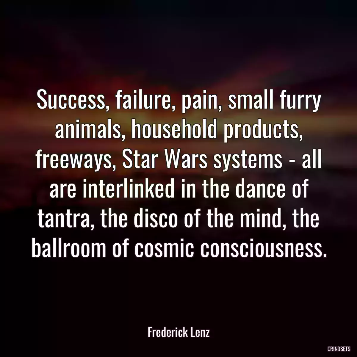 Success, failure, pain, small furry animals, household products, freeways, Star Wars systems - all are interlinked in the dance of tantra, the disco of the mind, the ballroom of cosmic consciousness.