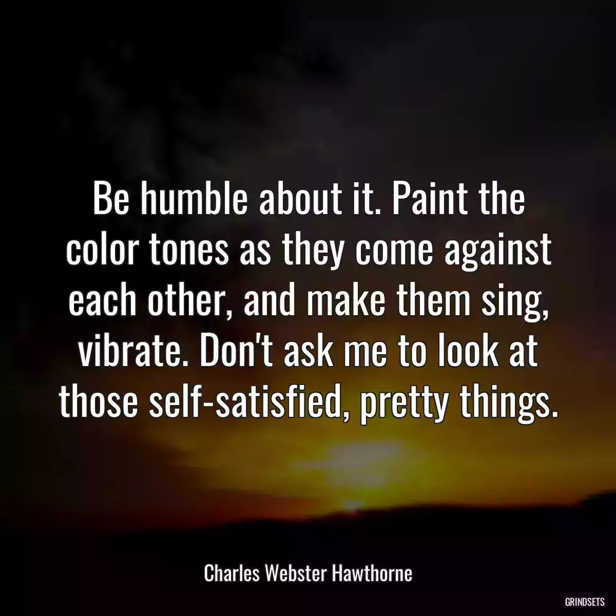 Be humble about it. Paint the color tones as they come against each other, and make them sing, vibrate. Don\'t ask me to look at those self-satisfied, pretty things.