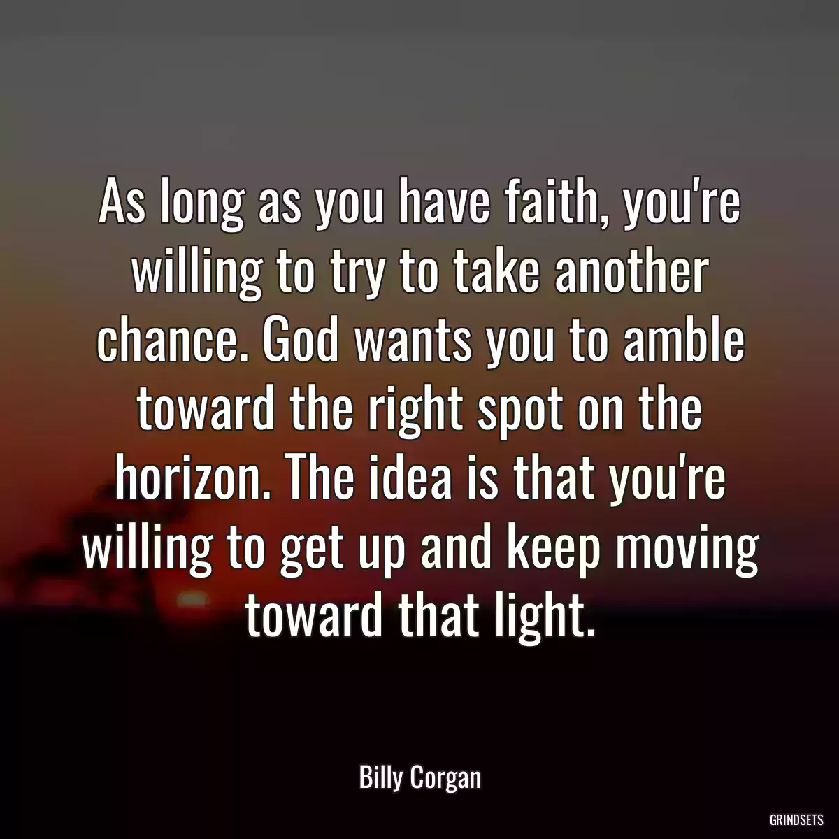 As long as you have faith, you\'re willing to try to take another chance. God wants you to amble toward the right spot on the horizon. The idea is that you\'re willing to get up and keep moving toward that light.