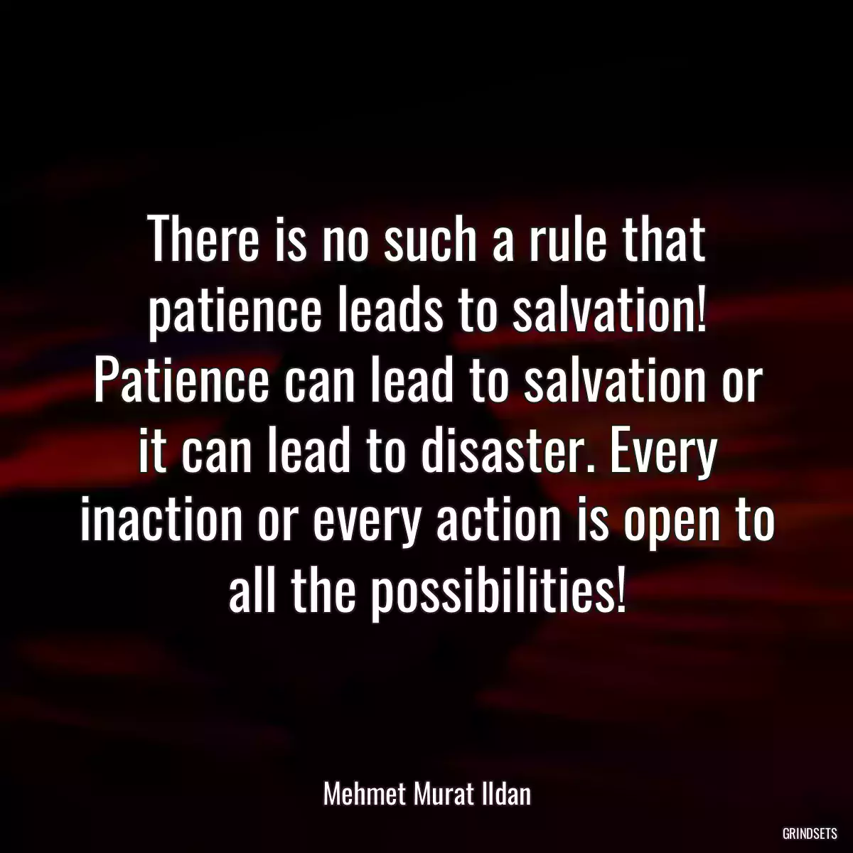 There is no such a rule that patience leads to salvation! Patience can lead to salvation or it can lead to disaster. Every inaction or every action is open to all the possibilities!