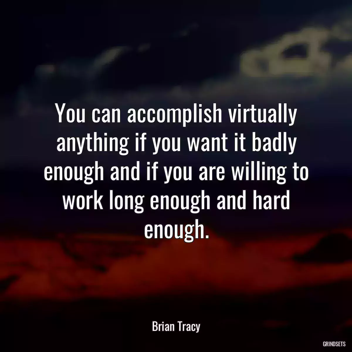 You can accomplish virtually anything if you want it badly enough and if you are willing to work long enough and hard enough.