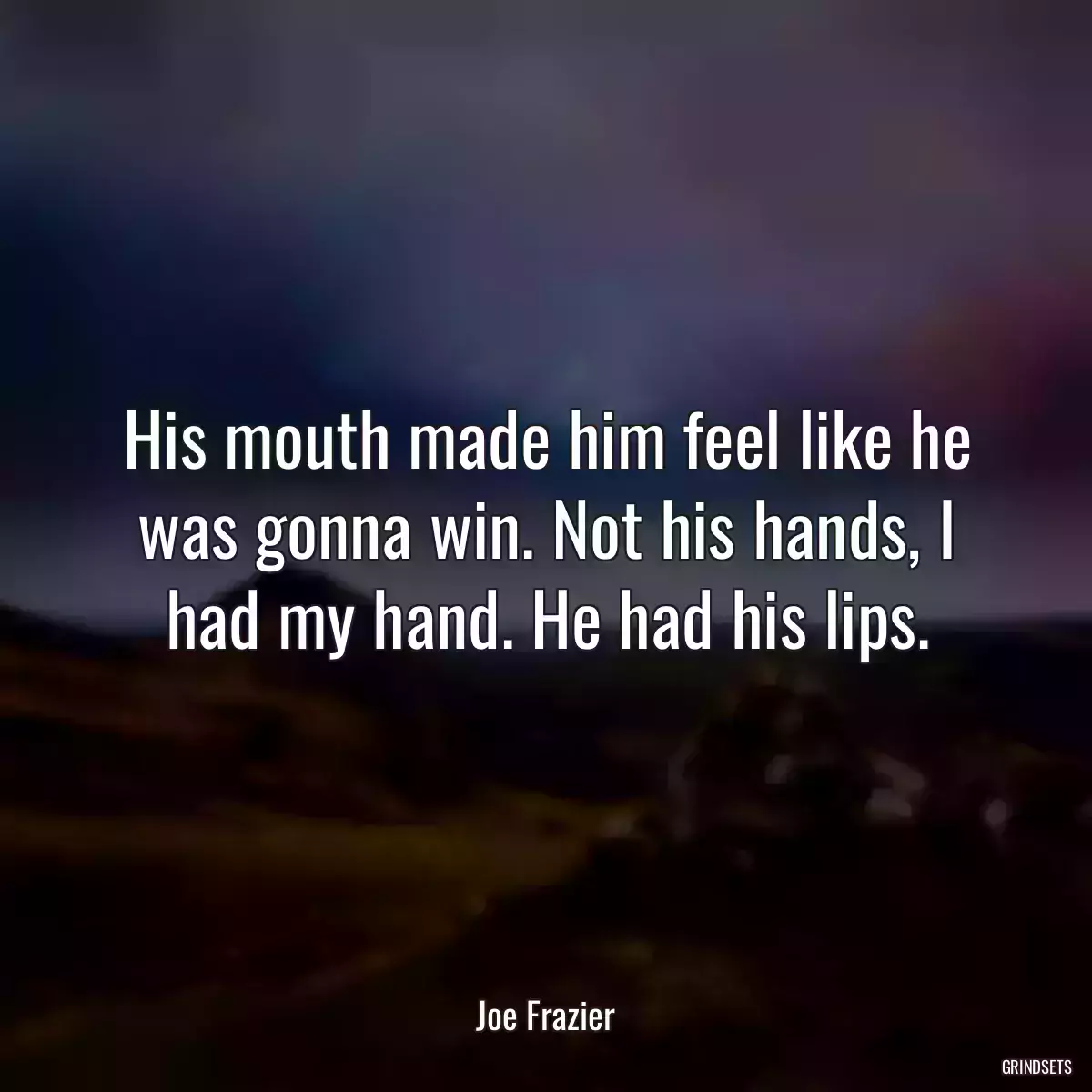 His mouth made him feel like he was gonna win. Not his hands, I had my hand. He had his lips.