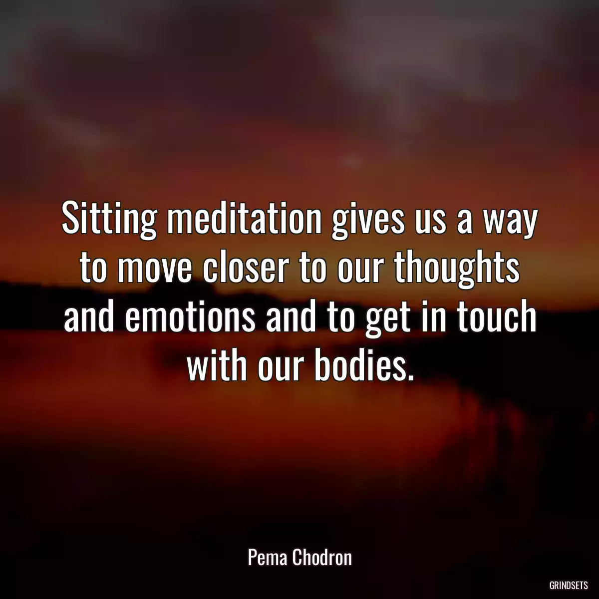 Sitting meditation gives us a way to move closer to our thoughts and emotions and to get in touch with our bodies.