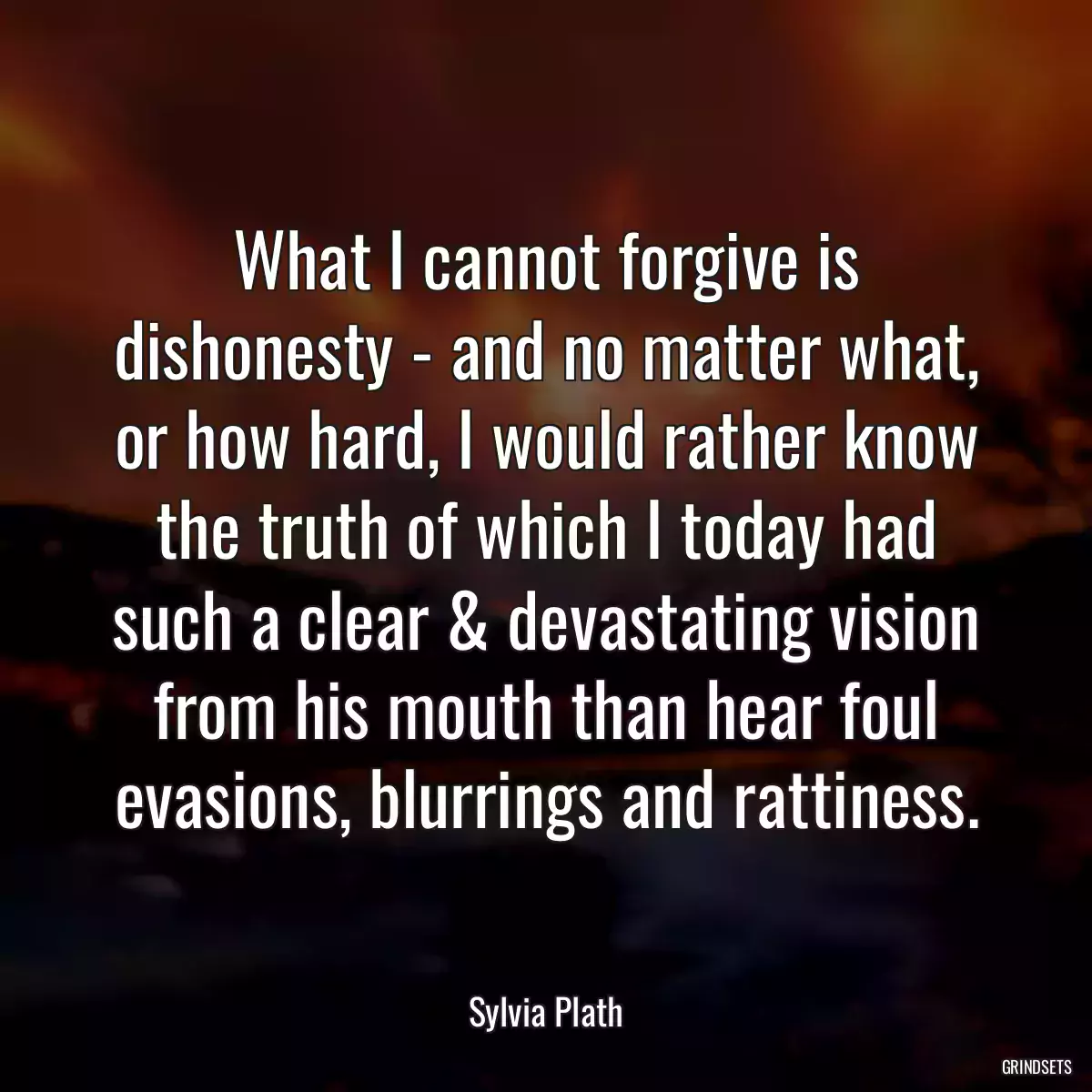 What I cannot forgive is dishonesty - and no matter what, or how hard, I would rather know the truth of which I today had such a clear & devastating vision from his mouth than hear foul evasions, blurrings and rattiness.