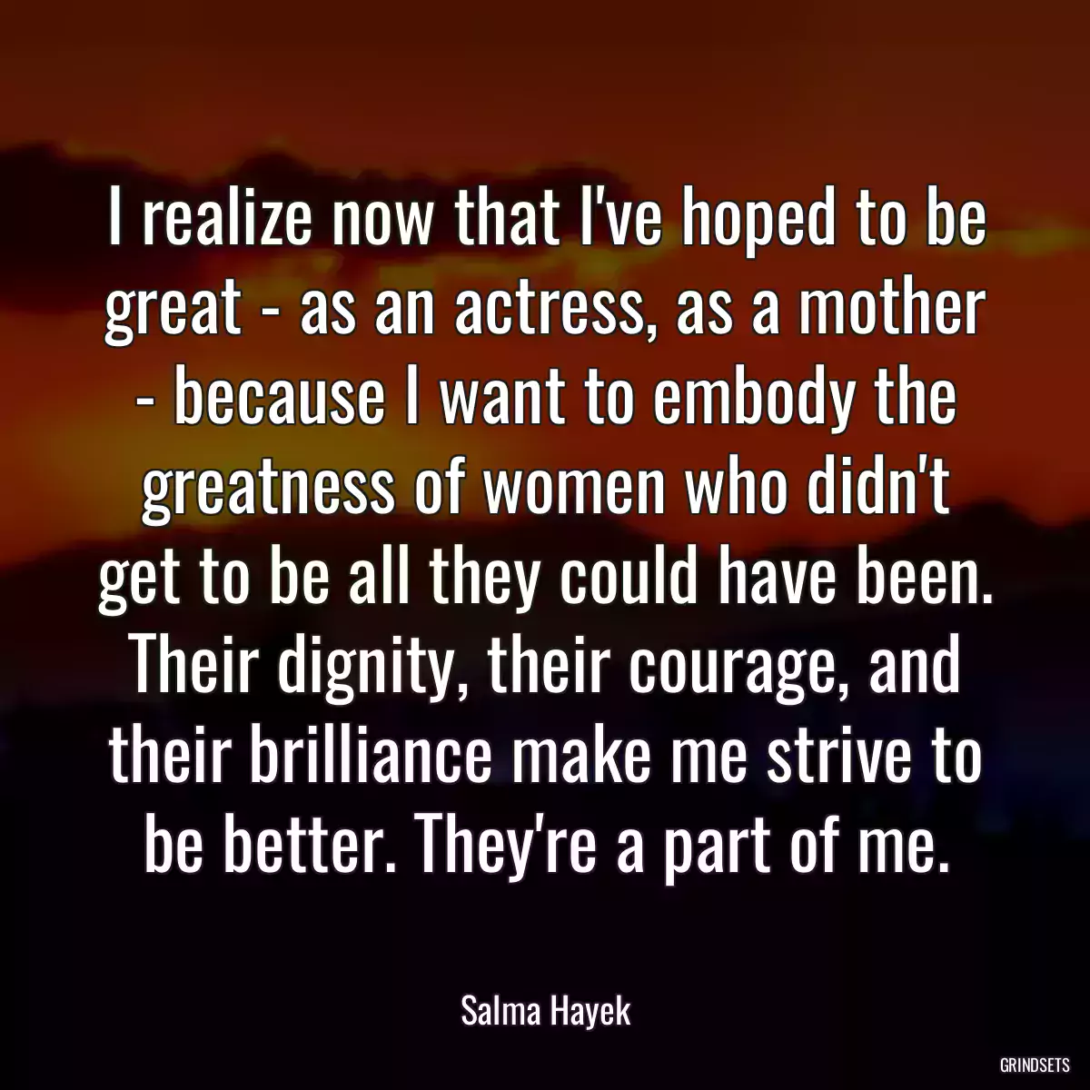 I realize now that I\'ve hoped to be great - as an actress, as a mother - because I want to embody the greatness of women who didn\'t get to be all they could have been. Their dignity, their courage, and their brilliance make me strive to be better. They\'re a part of me.