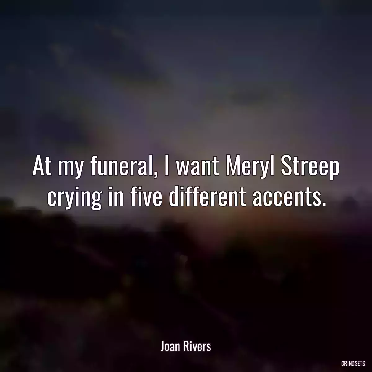 At my funeral, I want Meryl Streep crying in five different accents.