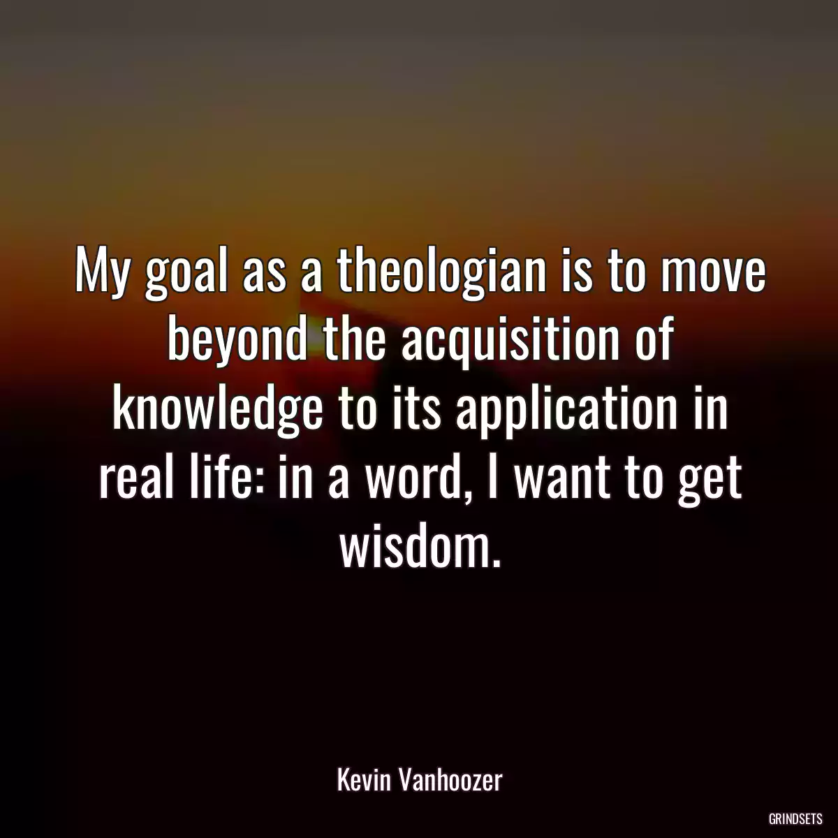 My goal as a theologian is to move beyond the acquisition of knowledge to its application in real life: in a word, I want to get wisdom.