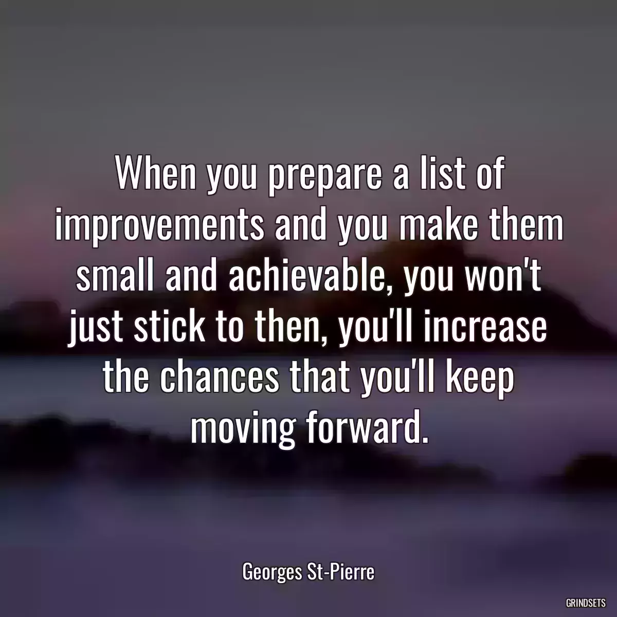 When you prepare a list of improvements and you make them small and achievable, you won\'t just stick to then, you\'ll increase the chances that you\'ll keep moving forward.