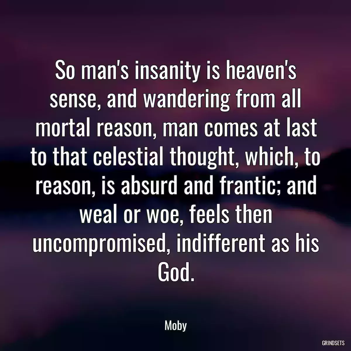 So man\'s insanity is heaven\'s sense, and wandering from all mortal reason, man comes at last to that celestial thought, which, to reason, is absurd and frantic; and weal or woe, feels then uncompromised, indifferent as his God.