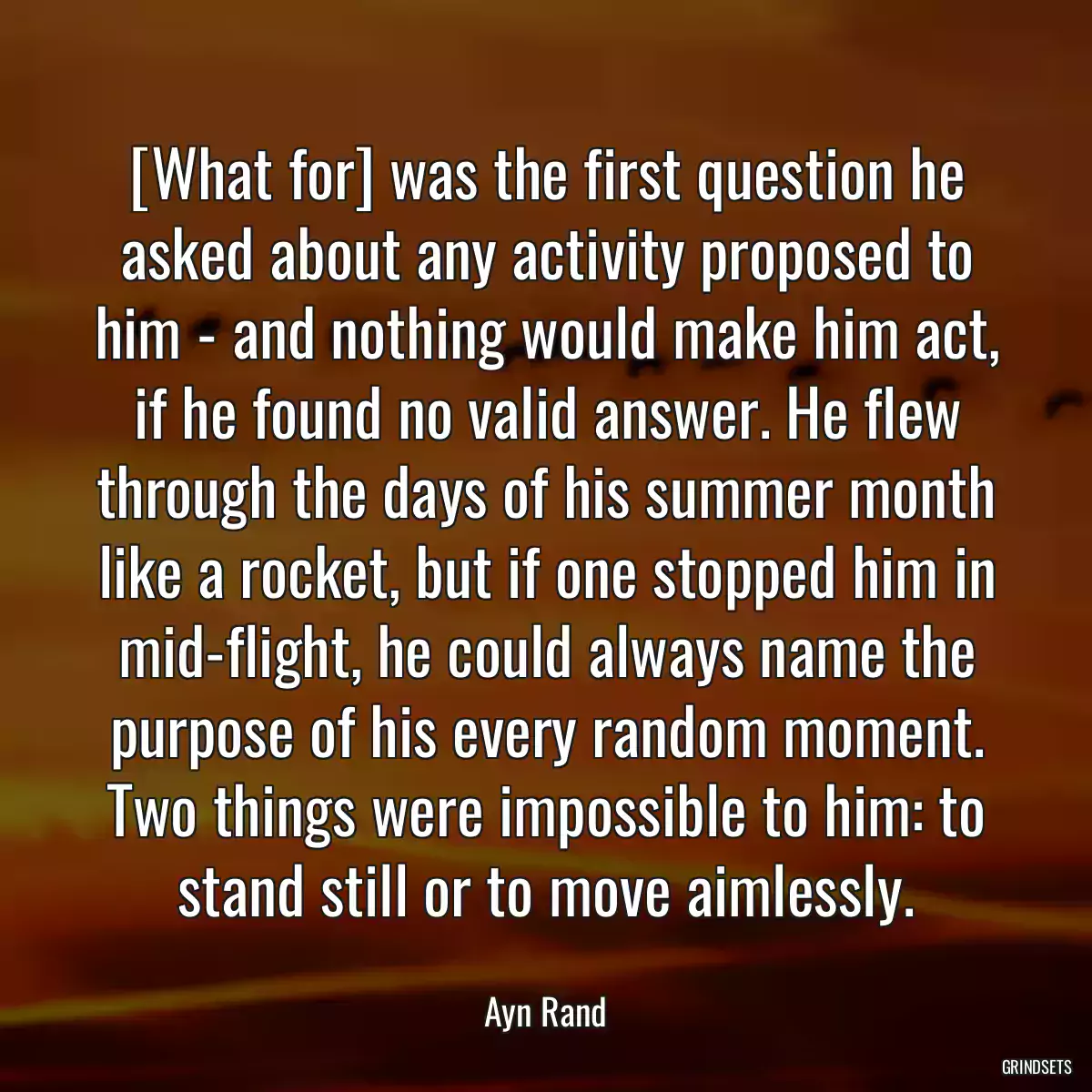 [What for] was the first question he asked about any activity proposed to him - and nothing would make him act, if he found no valid answer. He flew through the days of his summer month like a rocket, but if one stopped him in mid-flight, he could always name the purpose of his every random moment. Two things were impossible to him: to stand still or to move aimlessly.