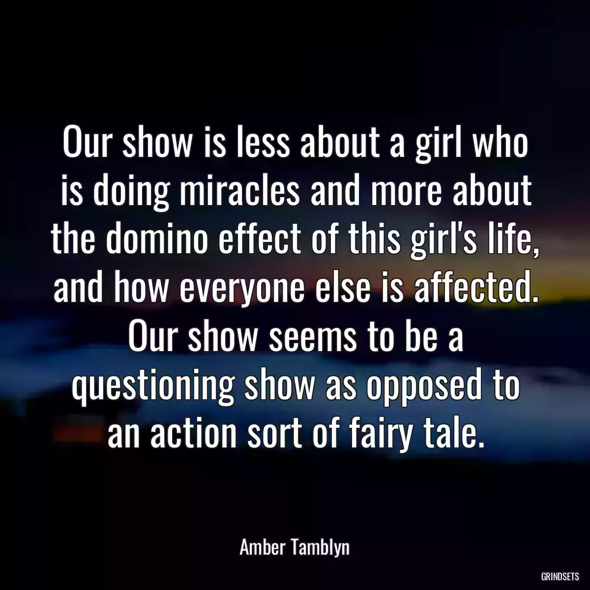 Our show is less about a girl who is doing miracles and more about the domino effect of this girl\'s life, and how everyone else is affected. Our show seems to be a questioning show as opposed to an action sort of fairy tale.