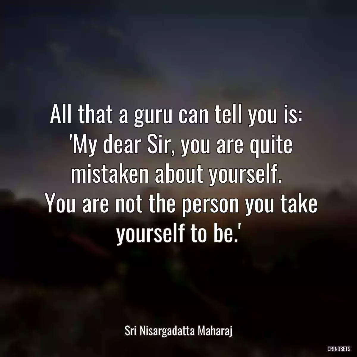 All that a guru can tell you is: 
 \'My dear Sir, you are quite mistaken about yourself. 
 You are not the person you take yourself to be.\'