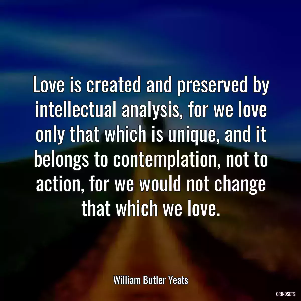 Love is created and preserved by intellectual analysis, for we love only that which is unique, and it belongs to contemplation, not to action, for we would not change that which we love.