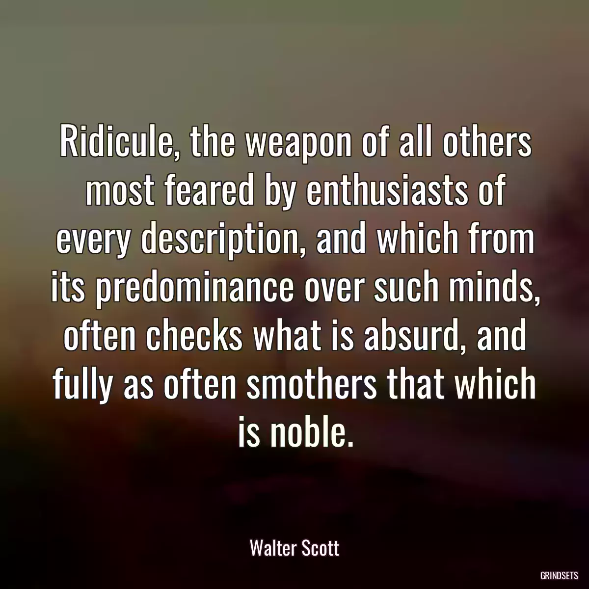 Ridicule, the weapon of all others most feared by enthusiasts of every description, and which from its predominance over such minds, often checks what is absurd, and fully as often smothers that which is noble.