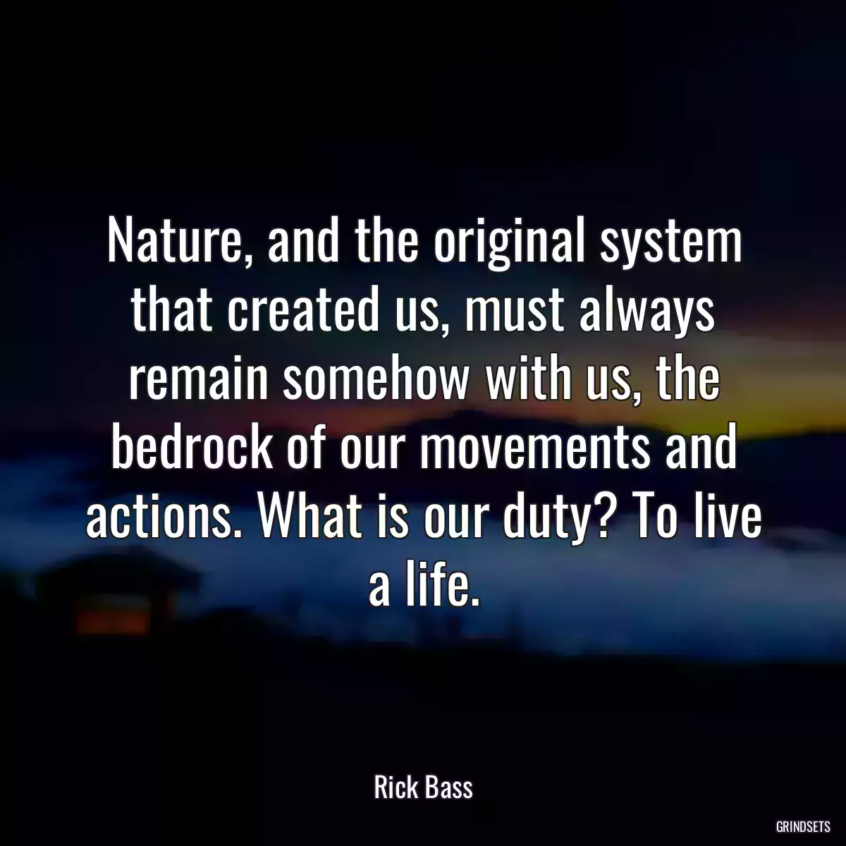 Nature, and the original system that created us, must always remain somehow with us, the bedrock of our movements and actions. What is our duty? To live a life.