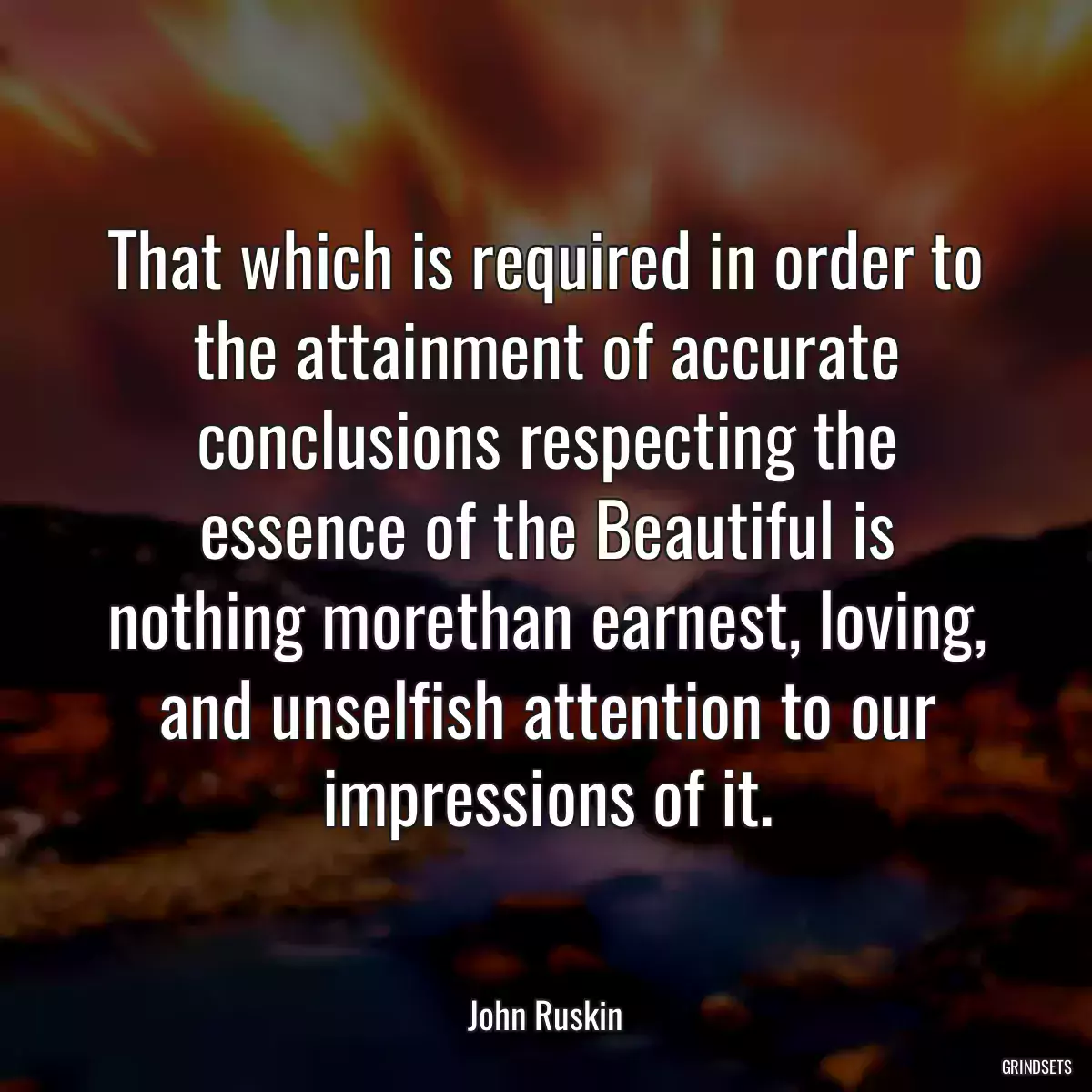 That which is required in order to the attainment of accurate conclusions respecting the essence of the Beautiful is nothing morethan earnest, loving, and unselfish attention to our impressions of it.