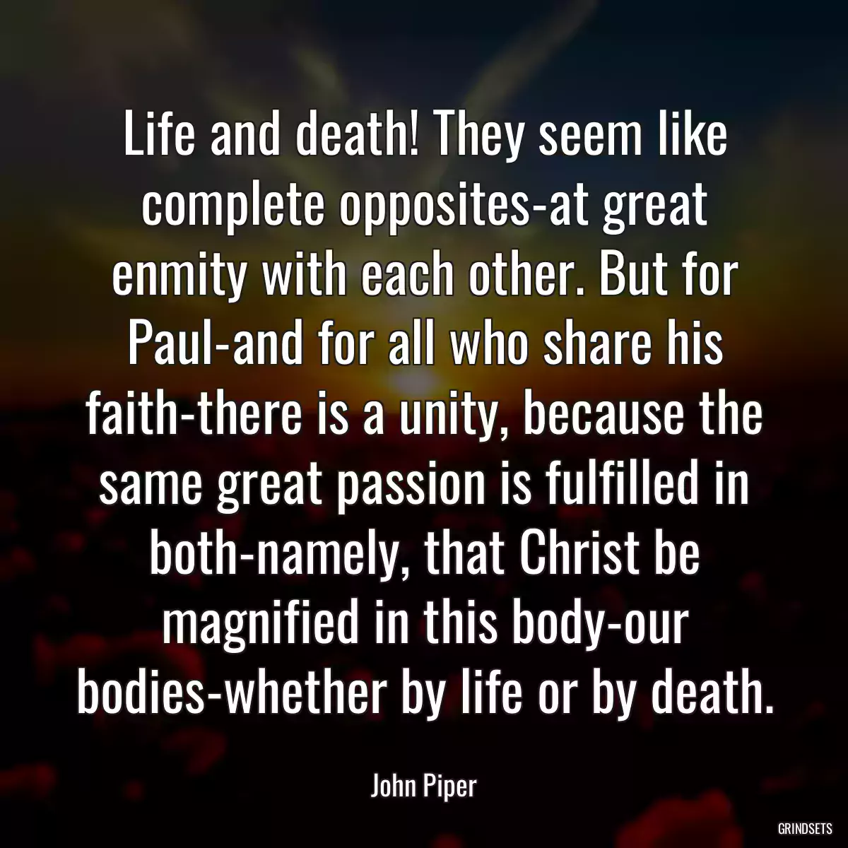 Life and death! They seem like complete opposites-at great enmity with each other. But for Paul-and for all who share his faith-there is a unity, because the same great passion is fulfilled in both-namely, that Christ be magnified in this body-our bodies-whether by life or by death.