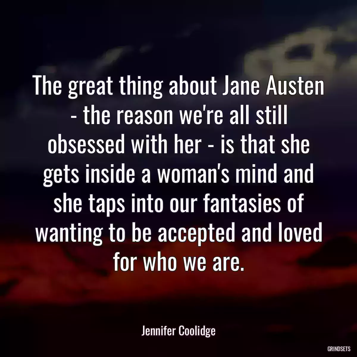 The great thing about Jane Austen - the reason we\'re all still obsessed with her - is that she gets inside a woman\'s mind and she taps into our fantasies of wanting to be accepted and loved for who we are.