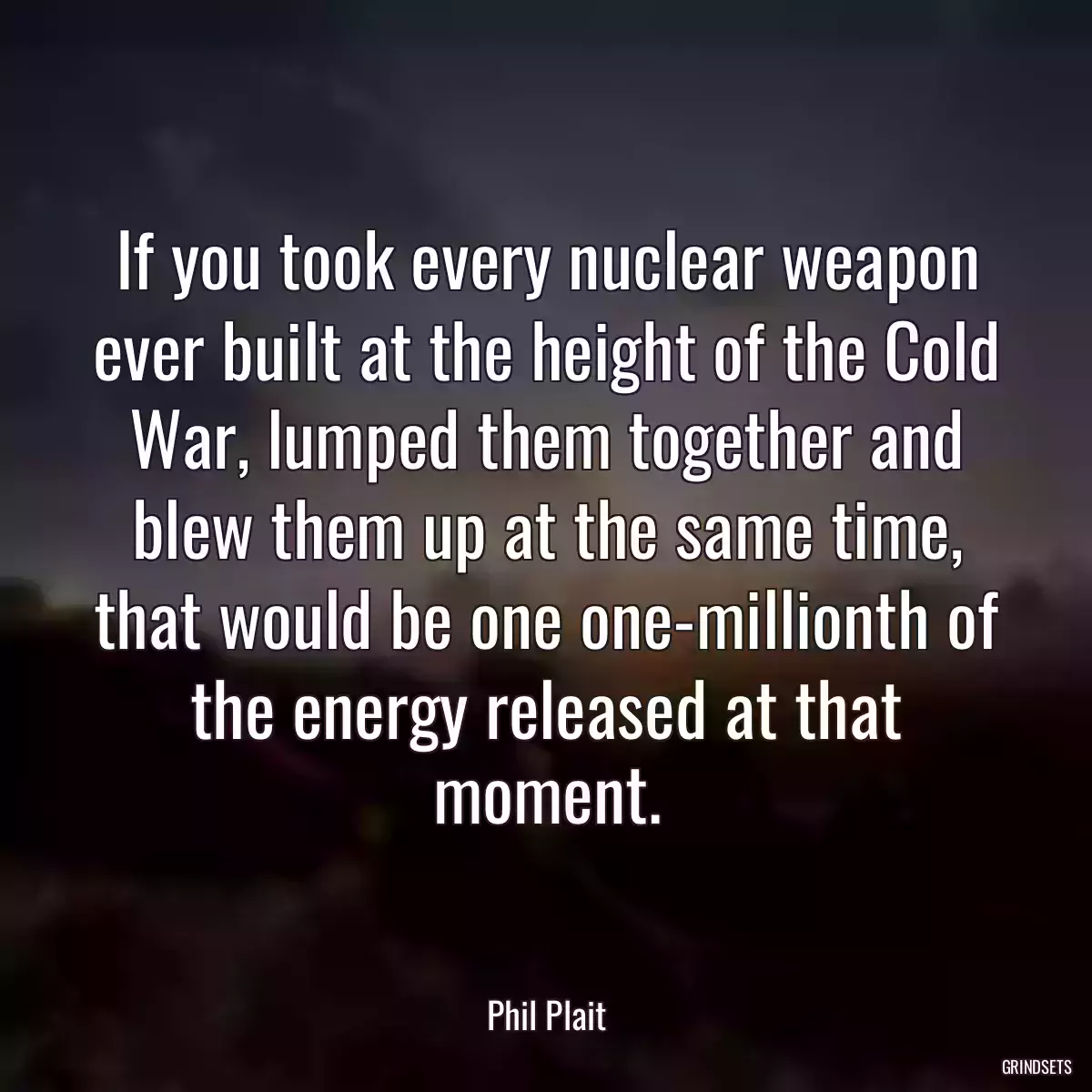 If you took every nuclear weapon ever built at the height of the Cold War, lumped them together and blew them up at the same time, that would be one one-millionth of the energy released at that moment.