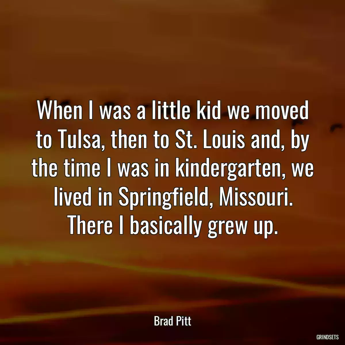 When I was a little kid we moved to Tulsa, then to St. Louis and, by the time I was in kindergarten, we lived in Springfield, Missouri. There I basically grew up.