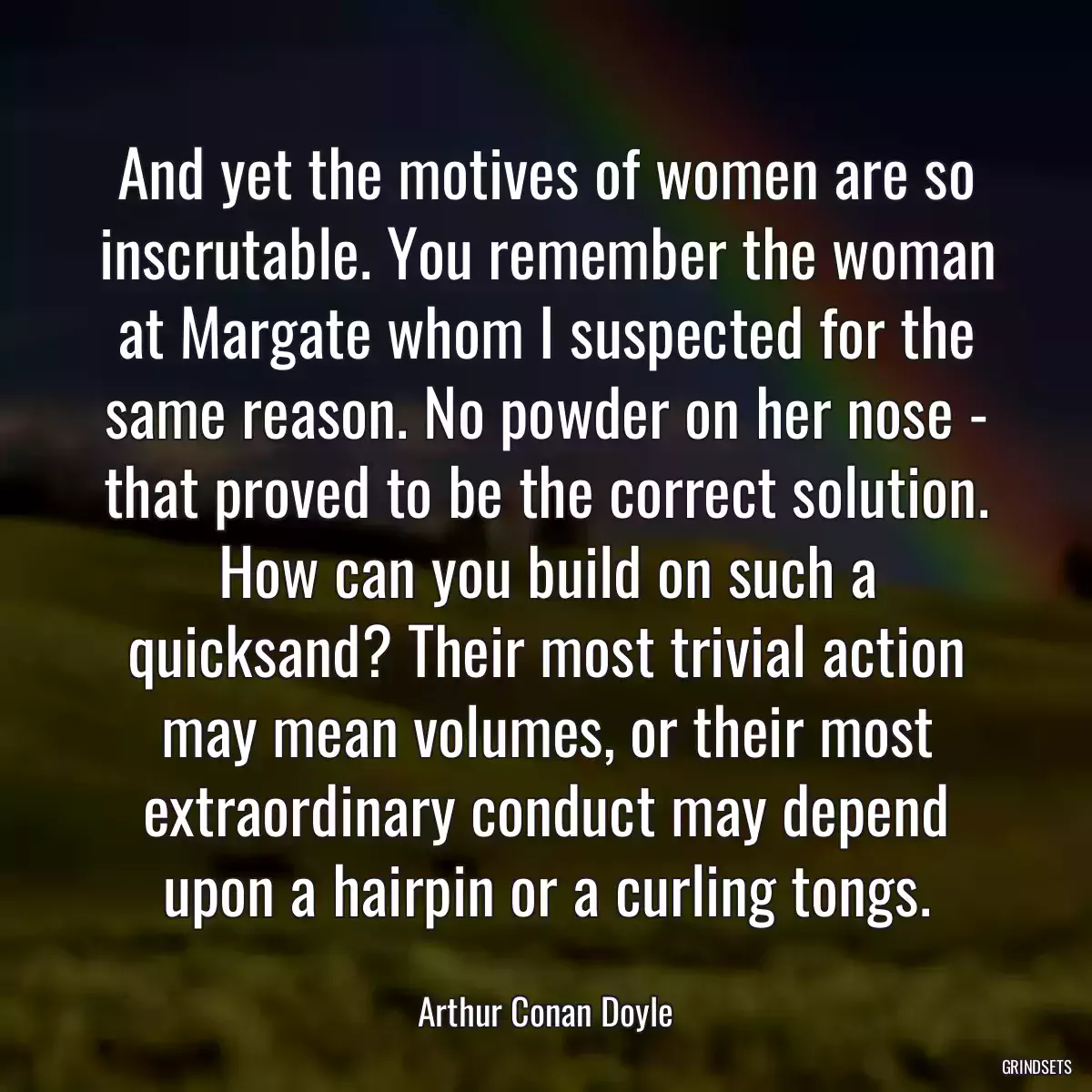 And yet the motives of women are so inscrutable. You remember the woman at Margate whom I suspected for the same reason. No powder on her nose - that proved to be the correct solution. How can you build on such a quicksand? Their most trivial action may mean volumes, or their most extraordinary conduct may depend upon a hairpin or a curling tongs.