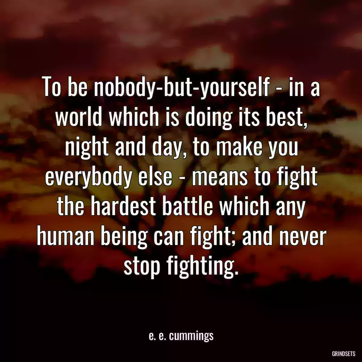 To be nobody-but-yourself - in a world which is doing its best, night and day, to make you everybody else - means to fight the hardest battle which any human being can fight; and never stop fighting.