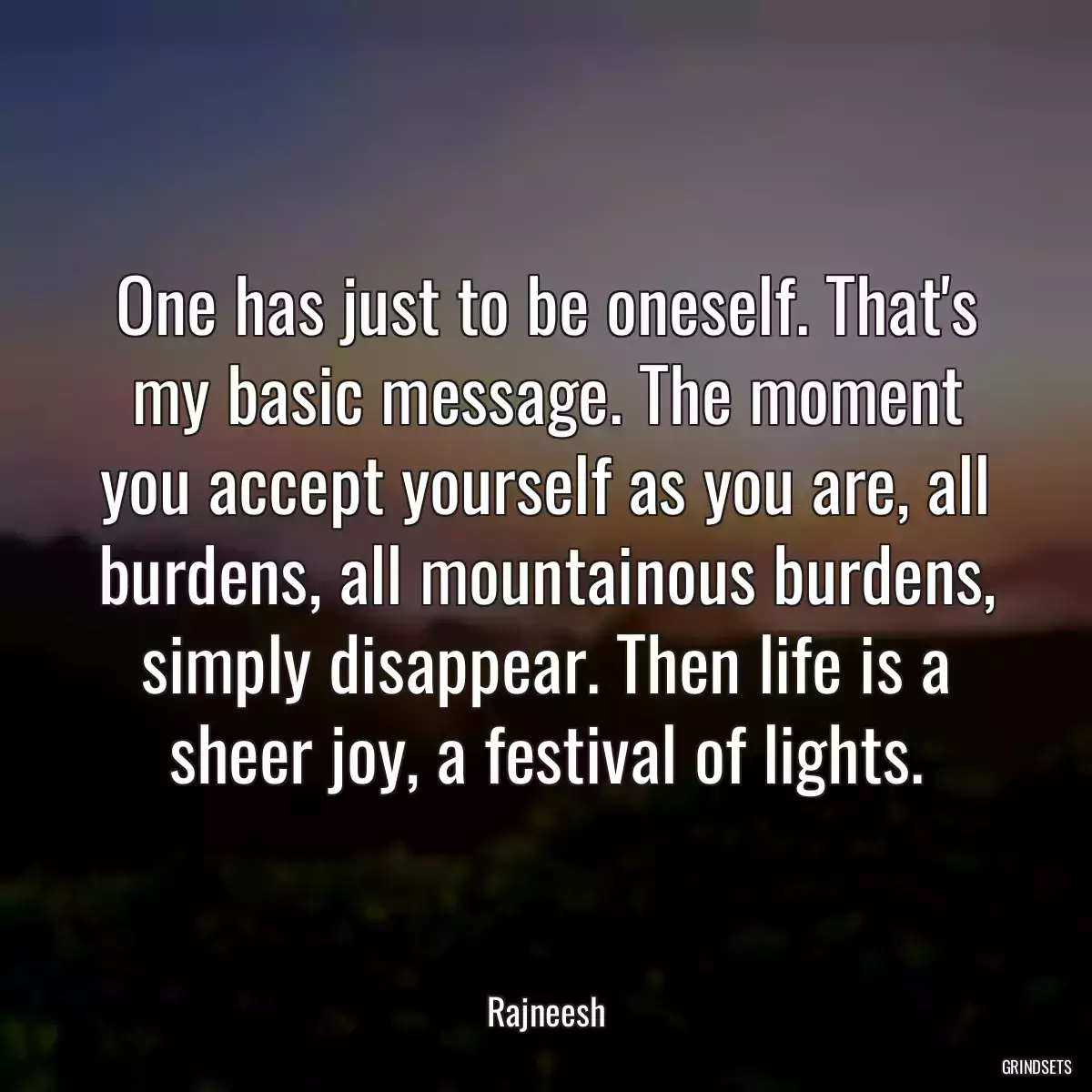 One has just to be oneself. That\'s my basic message. The moment you accept yourself as you are, all burdens, all mountainous burdens, simply disappear. Then life is a sheer joy, a festival of lights.