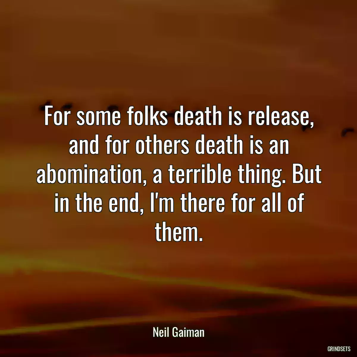 For some folks death is release, and for others death is an abomination, a terrible thing. But in the end, I\'m there for all of them.