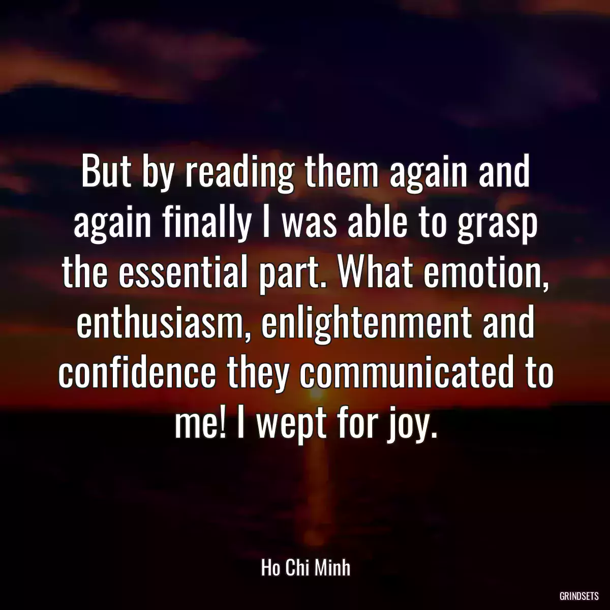 But by reading them again and again finally I was able to grasp the essential part. What emotion, enthusiasm, enlightenment and confidence they communicated to me! I wept for joy.