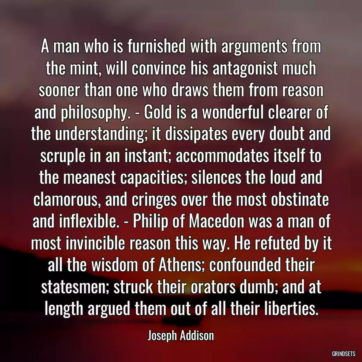 A man who is furnished with arguments from the mint, will convince his antagonist much sooner than one who draws them from reason and philosophy. - Gold is a wonderful clearer of the understanding; it dissipates every doubt and scruple in an instant; accommodates itself to the meanest capacities; silences the loud and clamorous, and cringes over the most obstinate and inflexible. - Philip of Macedon was a man of most invincible reason this way. He refuted by it all the wisdom of Athens; confounded their statesmen; struck their orators dumb; and at length argued them out of all their liberties.