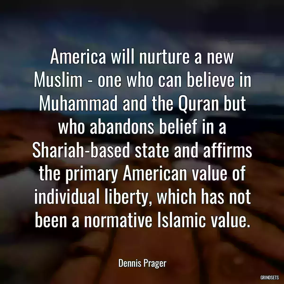 America will nurture a new Muslim - one who can believe in Muhammad and the Quran but who abandons belief in a Shariah-based state and affirms the primary American value of individual liberty, which has not been a normative Islamic value.