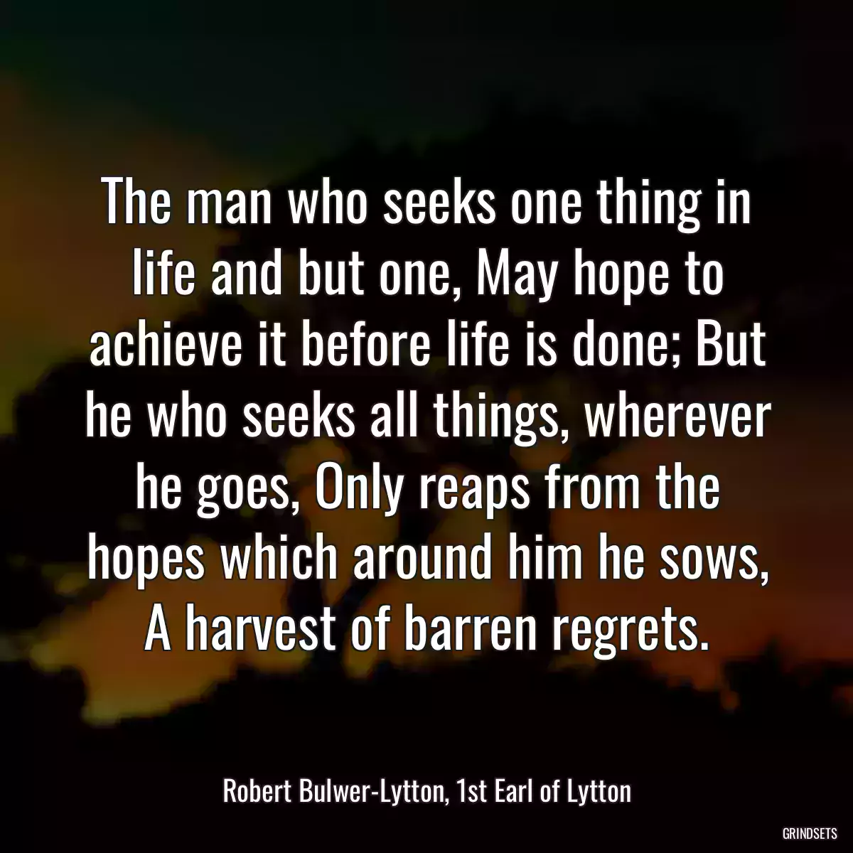 The man who seeks one thing in life and but one, May hope to achieve it before life is done; But he who seeks all things, wherever he goes, Only reaps from the hopes which around him he sows, A harvest of barren regrets.