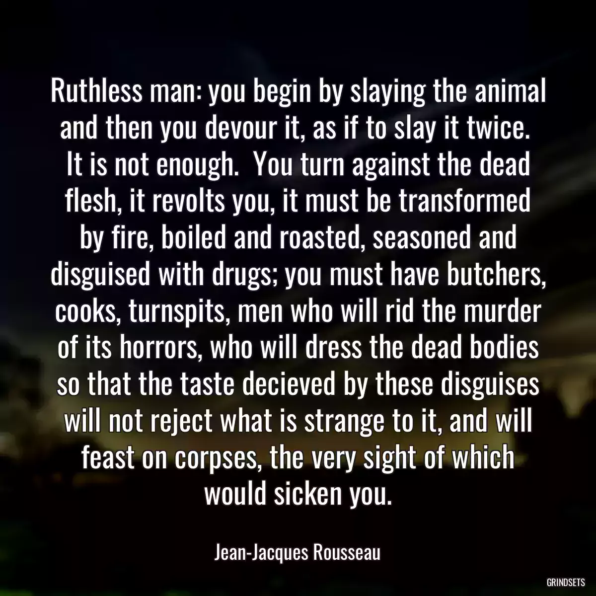 Ruthless man: you begin by slaying the animal and then you devour it, as if to slay it twice.  It is not enough.  You turn against the dead flesh, it revolts you, it must be transformed by fire, boiled and roasted, seasoned and disguised with drugs; you must have butchers, cooks, turnspits, men who will rid the murder of its horrors, who will dress the dead bodies so that the taste decieved by these disguises will not reject what is strange to it, and will feast on corpses, the very sight of which would sicken you.