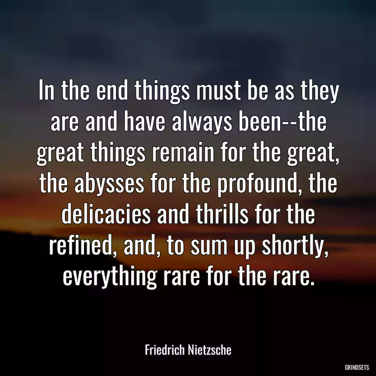 In the end things must be as they are and have always been--the great things remain for the great, the abysses for the profound, the delicacies and thrills for the refined, and, to sum up shortly, everything rare for the rare.