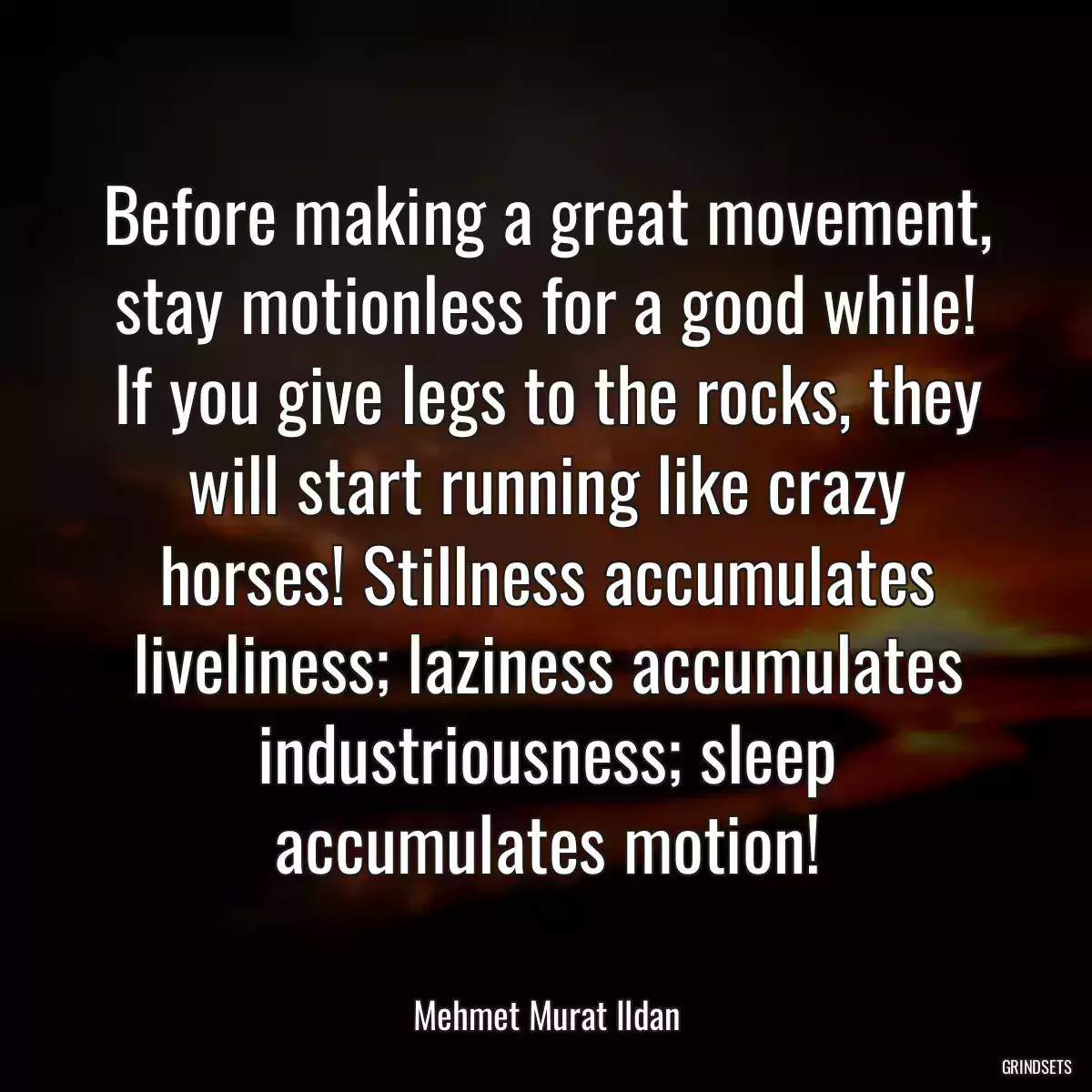 Before making a great movement, stay motionless for a good while! If you give legs to the rocks, they will start running like crazy horses! Stillness accumulates liveliness; laziness accumulates industriousness; sleep accumulates motion!